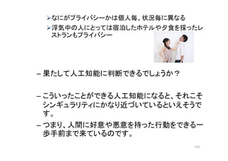 なにがプライバシーかは個人毎、状況毎に異なる
浮気中の人にとっては宿泊したホテルや夕食を採ったレ
ストランもプライバシー
– 果たして人工知能に判断できるでしょうか？
– こういったことができる人工知能になると、それこそ
シンギュラリティにかなり近づいているといえそうで
す。
– つまり、人間に好意や悪意を持った行動をできる一
歩手前まで来ているのです。
155
 