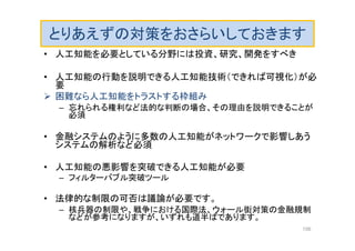 とりあえずの対策をおさらいしておきます
• 人工知能を必要としている分野には投資、研究、開発をすべき
• 人工知能の行動を説明できる人工知能技術（できれば可視化）が必
要
 困難なら人工知能をトラストする枠組み
– 忘れられる権利など法的な判断の場合、その理由を説明できることが
必須
• 金融システムのように多数の人工知能がネットワークで影響しあう
システムの解析など必須
• 人工知能の悪影響を突破できる人工知能が必要
– フィルターバブル突破ツール
• 法律的な制限の可否は議論が必要です。
– 核兵器の制限や、戦争における国際法、ウォール街対策の金融規制
などが参考になりますが、いずれも道半ばであります。
156
 