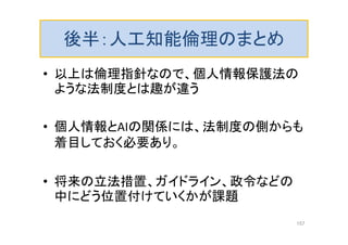 後半：人工知能倫理のまとめ
• 以上は倫理指針なので、個人情報保護法の
ような法制度とは趣が違う
• 個人情報とAIの関係には、法制度の側からも
着目しておく必要あり。
• 将来の立法措置、ガイドライン、政令などの
中にどう位置付けていくかが課題
157
 