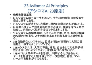 23 Asilomar AI Principles
（アシロマAI 23原則）
• 倫理と価値基準
• 6) AIシステムはその一生を通して、できる限り検証可能な形で
安全、堅牢である。
• 7) AIシステムが害をなした場合、原因を確認できるようにする。
• 8) 自動システムが司法判断に関わる場合、権限を持つ人間が
監査し、納得のいく説明を提供できるようにする。
• 9) AIシステムの開発者は、システムの使用、悪用、結果に倫理
的な関わりがあり、どう使用されるかを形作る責任と機会があ
る。
• 10) 自動的なAIシステムは、目標と行動が倫理的に人間の価
値観と一致するようデザインする。
• 11) AIシステムは、人間の尊厳、権利、自由そして文化的多様
性と矛盾しないようデザイン、運営しなければならない。
• 12) AIには人間のデータを分析し、利用する力があるため、
データを提供する人間は自分のデータを閲覧、管理、コント
ロールする権利が与えられる。 163
 