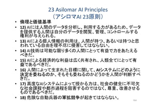 23 Asilomar AI Principles
（アシロマAI 23原則）
• 倫理と価値基準
• 12) AIには人間のデータを分析し、利用する力があるため、データ
を提供する人間は自分のデータを閲覧、管理、コントロールする
権利が与えられる。
• 13) AIによる個人情報の利用は、人間が持つ、あるいは持つと思
われている自由を理不尽に侵害してはならない。
• 14) AI技術は可能な限り多くの人間にとって有益で力をあたえる
べきだ。
• 15) AIによる経済的な利益は広く共有され、人類全てにとって有
益であるべきだ。
• 16) 人間によって生まれた目標に関して、AIシステムにどのように
決定を委ねるのか、そもそも委ねるのかどうかを人間が判断すべ
きだ。
• 17) 高度なAIシステムによって授かる力は、社会の健全に不可欠
な社会課程や都市過程を阻害するのではなく、尊重、改善させる
ものであるべきだ。
• 18) 危険な自動兵器の軍拡競争が起きてはならない。 164
 