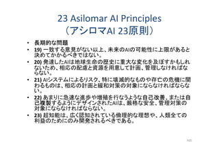 23 Asilomar AI Principles
（アシロマAI 23原則）
• 長期的な問題
• 19) 一致する意見がない以上、未来のAIの可能性に上限があると
決めてかかるべきではない。
• 20) 発達したAIは地球生命の歴史に重大な変化を及ぼすかもしれ
ないため、相応の配慮と資源を用意して計画、管理しなければな
らない。
• 21) AIシステムによるリスク、特に壊滅的なものや存亡の危機に関
わるものは、相応の計画と緩和対策の対象にならなければならな
い。
• 22) あまりに急速な進歩や増殖を行なうような自己改善、または自
己複製するようにデザインされたAIは、厳格な安全、管理対策の
対象にならなければならない。
• 23) 超知能は、広く認知されている倫理的な理想や、人類全ての
利益のためにのみ開発されるべきである。
165
 