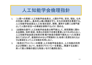 人工知能学会倫理指針
1. （人類への貢献）人工知能学会会員は、人類の平和、安全、福祉、公共
の利益に貢献 し、基本的人権と尊厳を守り、文化の多様性を尊重する。
人工知能学会会員は人工知 能を設計、開発、運用する際には専門家
として人類の安全への脅威を排除するように 努める。
2. （法規制の遵守）人工知能学会会員は専門家として、研究開発に関わ
る法規制、知的 財産、他者との契約や合意を尊重しなければならない。
人工知能学会会員は他者の情 報や財産の侵害や損失といった危害を
加えてはならず、直接的のみならず間接的にも 他者に危害を加えるよ
うな意図をもって人工知能を利用しない。
3. （他者のプライバシーの尊重）人工知能学会会員は、人工知能の利用
および開発に おいて、他者のプライバシーを尊重し、関連する法規に
則って個人情報の適正な取扱 いを行う義務を負う。
166
 