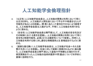 人工知能学会倫理指針
4. （公正性）人工知能学会会員は、人工知能の開発と利用において常に
公正さを持ち、 人工知能が人間社会において不公平や格差をもたらす
可能性があることを認識し、開 発にあたって差別を行わないよう留意す
る。人工知能学会会員は人類が公平、平等に 人工知能を利用できる
ように努める。
5. （安全性）人工知能学会会員は専門家として、人工知能の安全性及び
その制御におけ る責任を認識し、人工知能の開発と利用において常に
安全性と制御可能性、必要とさ れる機密性について留意し、同時に人
工知能を利用する者に対し適切な情報提供と注 意喚起を行うように努
める。
6. （誠実な振る舞い）人工知能学会会員は、人工知能が社会へ与える影
響が大きいこと を認識し、社会に対して誠実に信頼されるように振る舞
う。人工知能学会会員は専門 家として虚偽や不明瞭な主張を行わず、
研究開発を行った人工知能の技術的限界や問 題点について科学的に
真摯に説明を行う。
167
 