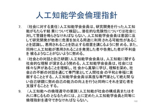人工知能学会倫理指針
7. （社会に対する責任）人工知能学会会員は、研究開発を行った人工知
能がもたらす結 果について検証し、潜在的な危険性については社会に
対して警鐘を鳴らさなければな らない。人工知能学会会員は意図に反
して研究開発が他者に危害を加える用途に利用 される可能性があるこ
とを認識し、悪用されることを防止する措置を講じるように努 める。また、
同時に人工知能が悪用されることを発見した者や告発した者が不利益
を 被るようなことがないように努める。
8. （社会との対話と自己研鑽）人工知能学会会員は、人工知能に関する
社会的な理解 が深まるよう努める。人工知能学会会員は、社会には
様々な声があることを理解し、社 会から真摯に学び、理解を深め、社
会との不断の対話を通じて専門家として人間社会 の平和と幸福に貢
献することとする。人工知能学会会員は高度な専門家として絶え間 な
い自己研鑽に努め自己の能力の向上を行うと同時にそれを望む者を
支援することと する。
9. （人工知能への倫理遵守の要請）人工知能が社会の構成員またはそ
れに準じるもの となるためには、上に定めた人工知能学会員と同等に
倫理指針を遵守できなければな らない。 168
 
