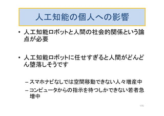 人工知能の個人への影響
• 人工知能ロボットと人間の社会的関係という論
点が必要
• 人工知能ロボットに任せすぎると人間がどんど
ん堕落しそうです
– スマホナビなしでは空間移動できない人々増産中
– コンピュータからの指示を待つしかできない若者急
増中
170
 