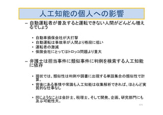 人工知能の個人への影響
– 自動運転者が普及すると運転できない人間がどんどん増え
るでしょう
• 自動車損保会社が大打撃
• 自動運転は事故率が人間より格段に低い
• 運転者の激減
• 保険会社にとってはトロッコ問題より重大
– 弁護士は担当事件に類似事件に判例を検索する人工知能
に依存
• 現状では、類似性は判例や調書に出現する単語集合の類似性で計
算。
• 背後にある事情や常識も人工知能は収集解析できれば、ほとんど実
質的な仕事なし
• 同じようなことは会計士、税理士、そして開発、企画、研究部門にも
及ぶ可能性大。
171
 