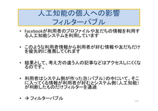 人工知能の個人への影響
フィルターバブル
• Facebookが利用者のプロファイルや友だちの情報を利用す
る人工知能システムを利用しています
• このような利用者情報から利用者が好む情報や友だちだけ
を優先的に推薦してくれます
• 結果として、考え方の違う人の記事などはアクセスしにくくな
るのです。
• 利用者はシステム側が作った泡（バブル）の中にいて、そこ
に入ってくる情報が利用者が好むとシステム側（人工知能）
が判断したものだけフィルターを通過
•  フィルターバブル 172
 