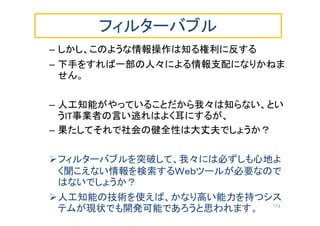 フィルターバブル
– しかし、このような情報操作は知る権利に反する
– 下手をすれば一部の人々による情報支配になりかねま
せん。
– 人工知能がやっていることだから我々は知らない、とい
うIT事業者の言い逃れはよく耳にするが、
– 果たしてそれで社会の健全性は大丈夫でしょうか？
フィルターバブルを突破して、我々には必ずしも心地よ
く聞こえない情報を検索するＷｅｂツールが必要なので
はないでしょうか？
人工知能の技術を使えば、かなり高い能力を持つシス
テムが現状でも開発可能であろうと思われます。 174
 