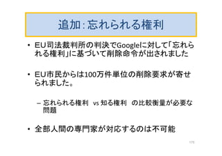 追加：忘れられる権利
• ＥＵ司法裁判所の判決でGoogleに対して「忘れら
れる権利」に基づいて削除命令が出されました
• ＥＵ市民からは100万件単位の削除要求が寄せ
られました。
– 忘れられる権利 vs 知る権利 の比較衡量が必要な
問題
• 全部人間の専門家が対応するのは不可能
175
 