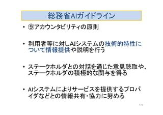 総務省AIガイドライン
• ⑨アカウンタビリティの原則
• 利用者等に対しＡＩシステムの技術的特性に
ついて情報提供や説明を行う
• ステークホルダとの対話を通じた意見聴取や、
ステークホルダの積極的な関与を得る
• AIシステムによりサービスを提供するプロバ
イダなどとの情報共有・協力に努める
179
 