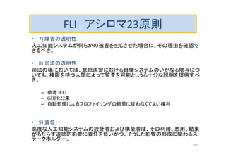 FLI アシロマ23原則
• 7) 障害の透明性：
人工知能システムが何らかの被害を生じさせた場合に、その理由を確認で
きるべき。
• 8) 司法の透明性：
司法の場においては、意思決定における自律システムのいかなる関与につ
いても、権限を持つ人間によって監査を可能としうる十分な説明を提供すべ
き。
– 参考：EU
– GDPR22条
– 自動処理によるプロファイリングの結果に従わなくてよい権利
• 9) 責任：
高度な人工知能システムの設計者および構築者は、その利用、悪用、結果
がもたらす道徳的影響に責任を負いかつ、そうした影響の形成に関わるス
テークホルダー。
180
 