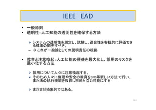 IEEE EAD
• 一般原則
• 透明性：人工知能の透明性を確保する方法
 システムの透明性を測定し、試験し、適合性を客観的に評価でき
る標準の開発すべき。
–  これが一般論としての説明責任の根拠
• 教育と注意喚起：人工知能の便益を最大化し、誤用のリスクを
最小化する方法
 誤用について人々に注意喚起する。
 そのため人々に倫理や安全の教育をSNS等新しい方法 で行い、
また法の執行機関を教育し市民と協力可能にする
 まだまだ抽象的ではある。
181
 