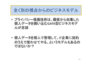 全く別の視点からのビジネスモデル
• プライバシー保護技術は、顧客から収集した
個人データを囲い込むGAFA型ビジネスモデ
ルが念頭
• 個人データを個人で管理して、IT企業に契約
のうえで使わせてやる、というモデルもあるの
ではないか？
183
 