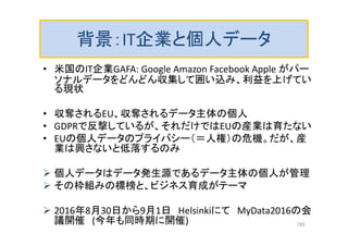 背景：IT企業と個人データ
• 米国のIT企業GAFA: Google Amazon Facebook Apple がパー
ソナルデータをどんどん収集して囲い込み、利益を上げてい
る現状
• 収奪されるEU、収奪されるデータ主体の個人
• GDPRで反撃しているが、それだけではEUの産業は育たない
• EUの個人データのプライバシー（＝人権）の危機。だが、産
業は興さないと低落するのみ
 個人データはデータ発生源であるデータ主体の個人が管理
 その枠組みの標榜と、ビジネス育成がテーマ
 2016年8月30日から9月1日 Helsinkiにて MyData2016の会
議開催 (今年も同時期に開催) 185
 