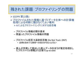 残された課題：プロファイリングの問題
 (GDPR 第22条)
 プロファイルされた情報に基づくデータ主体への計算機
処理による判断に服さなくてよい権利
AIによるプロファイリングに対する拒否権
– プロファイル情報の開示要求
– 間違ったプロファイル情報の問題
– プロファイル拒否追跡拒否権 (Do Not Track :DNT)
• 法律を決めても業者への効力がほとんどない
– 個人が同意して提出した個人データのほうが推定処理をし
たプロファイル情報より正確でup to date
187
 