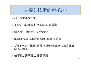主要な技術的ポイント
 パーソナルクラウド
 インターネットにおける Identity 認証
 個人データのポータビリティ
 Block Chain による個人の Identity 認証
 プライバシー保護(暗号化,複数当事者による計算：
MPC , etc.)
 公平性、透明性の確保手段
188
 