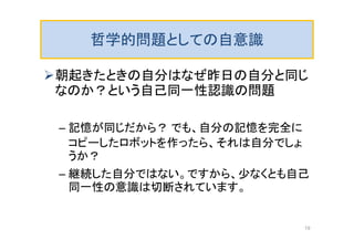 哲学的問題としての自意識
朝起きたときの自分はなぜ昨日の自分と同じ
なのか？という自己同一性認識の問題
– 記憶が同じだから？ でも、自分の記憶を完全に
コピーしたロボットを作ったら、それは自分でしょ
うか？
– 継続した自分ではない。ですから、少なくとも自己
同一性の意識は切断されています。
19
 