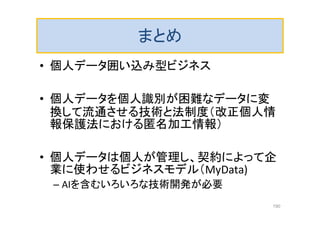 まとめ
• 個人データ囲い込み型ビジネス
• 個人データを個人識別が困難なデータに変
換して流通させる技術と法制度（改正個人情
報保護法における匿名加工情報）
• 個人データは個人が管理し、契約によって企
業に使わせるビジネスモデル（MyData)
– AIを含むいろいろな技術開発が必要
190
 