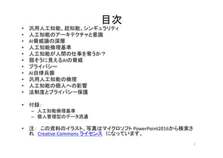 目次
• 汎用人工知能、超知能、シンギュラリティ
• 人工知能のアーキテクチャと意識
• AI脅威論の深層
• 人工知能倫理基準
• 人工知能が人間の仕事を奪うか？
• 弱そうに見えるAIの脅威
• プライバシー
• AI自律兵器
• 汎用人工知能の倫理
• 人工知能の個人への影響
• 法制度とプライバシー保護
• 付録：
– 人工知能倫理基準
– 個人管理型のデータ流通
• 注： この資料のイラスト、写真はマイクロソフト PowerPoint2016から検索さ
れ Creative Commons ライセンス になっています。
2
 