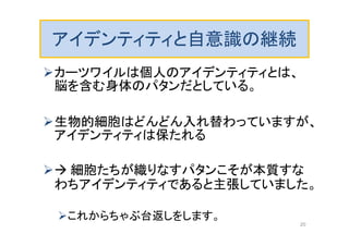 アイデンティティと自意識の継続
カーツワイルは個人のアイデンティティとは、
脳を含む身体のパタンだとしている。
生物的細胞はどんどん入れ替わっていますが、
アイデンティティは保たれる
 細胞たちが織りなすパタンこそが本質すな
わちアイデンティティであると主張していました。
これからちゃぶ台返しをします。
20
 