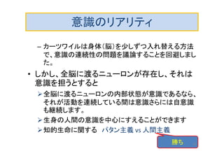 意識のリアリティ
– カーツワイルは身体（脳）を少しずつ入れ替える方法
で、意識の連続性の問題を議論することを回避しまし
た。
• しかし、全脳に渡るニューロンが存在し、それは
意識を担うとすると
全脳に渡るニューロンの内部状態が意識であるなら、
それが活動を連続している間は意識さらには自意識
も継続します。
生身の人間の意識を中心にすえることができます
知的生命に関する パタン主義 vs 人間主義
勝ち 29
 