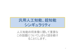 汎用人工知能、超知能
シンギュラリティ
人工知能の将来像に関して重要な
この話題についてしばらく話を続け
ることにします。
3
 