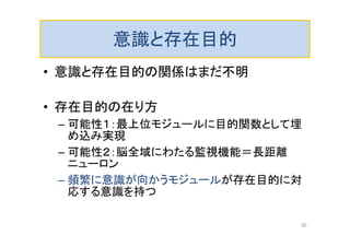 意識と存在目的
• 意識と存在目的の関係はまだ不明
• 存在目的の在り方
– 可能性１：最上位モジュールに目的関数として埋
め込み実現
– 可能性２：脳全域にわたる監視機能＝長距離
ニューロン
– 頻繁に意識が向かうモジュールが存在目的に対
応する意識を持つ
30
 