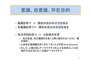 意識、自意識、存在目的
– 意識を持つ ＝ 現在の自分の状態を知る
– 自意識を持つ＝ 現在の自分の意識を知る
– 自己目的を持つ ＝ AI自体の生存
 自己改造、自己複製を生産（人間に殺されないように 種
を保存）
AI自体が倫理観を持てるか？まったく不明（Nick Bostrom)
むしろ、人間と同じアーキテクチャの人工生命体としてAIを
設計するほうがよい（全脳アーキテクチャ）
32
 