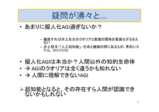 疑問が沸々と….
• あまりに擬人化AGI過ぎないか？
– 徹底すれば井上先生のクオリアと意識の関係を意識せざるをえ
ない
– 井上智洋：「人工超知能」 -生命と機械の間にあるもの- 秀和シス
テム, 2017/7/26
• 擬人化AGIは本当か？人間以外の知的生命体
•  AGIのクオリアは全く違うかも知れない
•  人間に理解できないAGI
超知能となると、その存在すら人間が認識でき
ないかもしれない
33
 