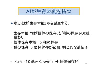 意志とは「生存本能」から派生する。
• 生存本能には「個体の保存」と「種の保存」の2種
類あり
• 個体保存本能  種の保存
• 種の保存  個体保存が必要: 利己的な遺伝子
• Human2.0 (Ray Kurzweil)  個体保存的
AIが生存本能を持つ
35
 