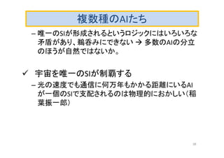 複数種のAIたち
– 唯一のSIが形成されるというロジックにはいろいろな
矛盾があり、鵜呑みにできない  多数のAIの分立
のほうが自然ではないか。
 宇宙を唯一のSIが制覇する
– 光の速度でも通信に何万年もかかる距離にいるAI
が一個のSIで支配されるのは物理的におかしい（稲
葉振一郎）
38
 