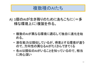 複数種のAIたち
A) 1個のAIが生き残りのためにあちこちに（＝多
様な環境上に）複製を作る。
• 複数のAIが異なる環境に適応して独自に進化を始
める。
• 潜在能力は類似しているが、得意とする環境が違う
ので、方向性の異なるAIがたくさんできてくる
• 各AIは類似のAIがいることを知っているので、相当
に用心深い
39
 