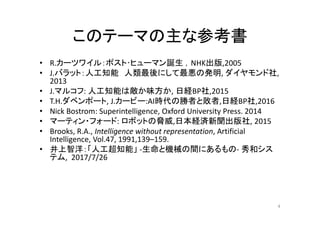 このテーマの主な参考書
• R.カーツワイル：ポスト･ヒューマン誕生 ，NHK出版,2005
• J.バラット：人工知能 人類最後にして最悪の発明, ダイヤモンド社,
2013
• J.マルコフ: 人工知能は敵か味方か, 日経BP社,2015
• T.H.ダベンポート, J.カービー:AI時代の勝者と敗者,日経BP社,2016
• Nick Bostrom: Superintelligence, Oxford University Press. 2014
• マーティン・フォード: ロボットの脅威,日本経済新聞出版社, 2015
• Brooks, R.A., Intelligence without representation, Artificial
Intelligence, Vol.47, 1991,139–159.
• 井上智洋：「人工超知能」 -生命と機械の間にあるもの- 秀和シス
テム, 2017/7/26
4
 