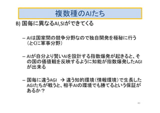 複数種のAIたち
B) 国毎に異なるAI,SIができてくる
– AIは国家間の競争分野なので独自開発を極秘に行う
（とくに軍事分野）
– AIが自分より賢いAIを設計する指数爆発が起きると、そ
の国の価値観を反映するように知能が指数爆発したAGI
が出来る
– 国毎に違うAGI  違う知的環境（情報環境）で生長した
AGIたちが戦うと、相手AIの環境でも勝てるという保証が
あるか？
40
 