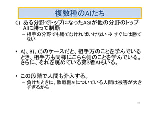 複数種のAIたち
C) ある分野でトップになったAGIが他の分野のトップ
AIに勝って制覇
– 相手の分野でも勝てなければいけない  すぐには勝て
ない
• A)、B)、C)のケースだと、相手方のことを学んでいる
とき、相手方も同様にこちら側のことを学んでいる。
さらに、それを眺めている第3者AIもいる。
• この段階で人間も介入する。
– 負けたときに、敗戦側AIについている人間は被害が大き
すぎるから
41
 