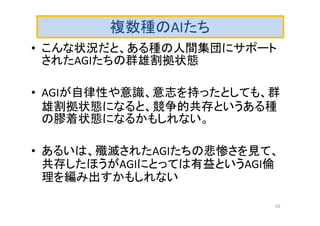 複数種のAIたち
• こんな状況だと、ある種の人間集団にサポート
されたAGIたちの群雄割拠状態
• AGIが自律性や意識、意志を持ったとしても、群
雄割拠状態になると、競争的共存というある種
の膠着状態になるかもしれない。
• あるいは、殲滅されたAGIたちの悲惨さを見て、
共存したほうがAGIにとっては有益というAGI倫
理を編み出すかもしれない
42
 