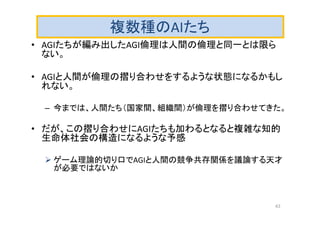 複数種のAIたち
• AGIたちが編み出したAGI倫理は人間の倫理と同一とは限ら
ない。
• AGIと人間が倫理の摺り合わせをするような状態になるかもし
れない。
– 今までは、人間たち（国家間、組織間）が倫理を摺り合わせてきた。
• だが、この摺り合わせにAGIたちも加わるとなると複雑な知的
生命体社会の構造になるような予感
 ゲーム理論的切り口でAGIと人間の競争共存関係を議論する天才
が必要ではないか
43
 