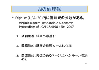 AIの倫理観
• Dignum（IJCAI 2017)に倫理観の分類がある。
– Virginia Dignum：Responsible Autonomy,
Proceedings of IJCAI-17,4698-4704, 2017
1. 功利主義：結果の最適化
2. 義務論的：既存の倫理ルールに依拠
3. 美徳論的：美徳のあるエージェントがルールを決
める
47
 