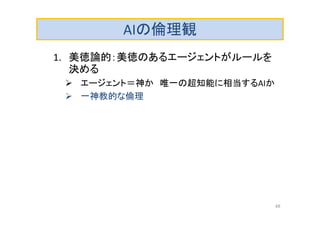 AIの倫理観
1. 美徳論的：美徳のあるエージェントがルールを
決める
 エージェント＝神か 唯一の超知能に相当するAIか
 一神教的な倫理
48
 