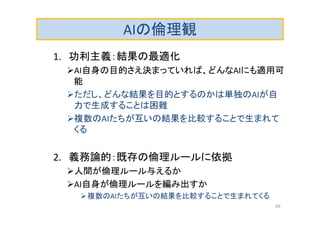 AIの倫理観
1. 功利主義：結果の最適化
AI自身の目的さえ決まっていれば、どんなAIにも適用可
能
ただし、どんな結果を目的とするのかは単独のAIが自
力で生成することは困難
複数のAIたちが互いの結果を比較することで生まれて
くる
2. 義務論的：既存の倫理ルールに依拠
人間が倫理ルール与えるか
AI自身が倫理ルールを編み出すか
複数のAIたちが互いの結果を比較することで生まれてくる
49
 