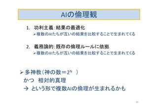 AIの倫理観
1. 功利主義：結果の最適化
複数のAIたちが互いの結果を比較することで生まれてくる
2. 義務論的：既存の倫理ルールに依拠
複数のAIたちが互いの結果を比較することで生まれてくる
多神教（神の数＝2N ）
かつ 相対的真理
 という形で複数AIの倫理が生まれるかも
50
 