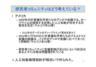 研究者コミュニティはどう考えている？
• アメリカ
– 2009年の計算機科学者たちのアシロマ会議では、カー
ツワイルの提唱する自律した人工知能が存在する可
能性を否定（マルコフ本10章）
• 2013年のグーグルのディープマインド買収を受けて
– 2014年に行なわれた計算機科学者たちのプエルトリコ
会議の結論は、バイオのアシロマ会議に比べてまった
く消極的（マルコフ本10章）
– 研究者コミュニティに危機意識が足りないという状況は
ある人々には相当問題視されている
人工知能倫理指針が相次いで作られた。 53
 