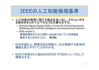 IEEEの人工知能倫理基準
• 人工知能の倫理に関する論点を洗い出し、それらに対す
る勧告をまとめて以下のような文書化をする。
– Ethically Aligned Design（EAD): A Vision for Prioritizing Human
Wellbeing with Artificial Intelligence and Autonomous Systems
– (EAD version 2,
倫理的整合のとれた設計: AIとASにおいて人の幸福を
優先するためのビジョン 第2版)
• EADを読むと、開発目的も明確で、AIが実現する具体的
機能も見えやすいことがわかる。
• EADで列挙された勧告をIEEEの P7000シリーズとして
標準化する。
55
 