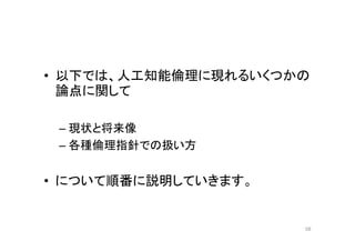 • 以下では、人工知能倫理に現れるいくつかの
論点に関して
– 現状と将来像
– 各種倫理指針での扱い方
• について順番に説明していきます。
58
 