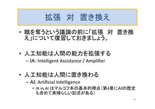 拡張 対 置き換え
• 職を奪うという議論の前に「拡張 対 置き換
え」について復習しておきましょう。
• 人工知能は人間の能力を拡張する
– ＩＡ: Intelligent Assistance / Amplifier
• 人工知能は人間に置き換わる
– ＡＩ: Artificial Intelligence
• IA vs AI はマルコフ本の基本的視点（第4章にＡＩの歴史
も含めて素晴らしい記述がある）
60
 