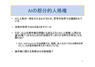 AIの部分的人格権
• AIに人格の一部を与えるかどうかは、哲学の世界では議論されて
いる
• 法律の世界ではAIはあくまでツール
• だが、以上の著作権の問題にもあるようにAIに人格権（人間とは
違うAI権？）を与えたほうが法理がすっきりする時代が来ないとも
限らない
 IEEE EAD version2 の法律編では、動物、法人などに与える権利を例
として、AIの基本権を考えるべきとしている。
• 著作権に関する考察はその前哨戦？
65
 