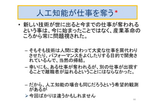 人工知能が仕事を奪う＊
• 新しい技術が世に出ると今までの仕事が奪われる
という事は、今に始まったことではなく、産業革命の
ころから常に問題視された。
– そもそも技術は人間に変わって大変な仕事を肩代わり
させたり、パフォーマンスをよくしたりする目的で開発さ
れているんで、当然の帰結。
– 幸いにも、ある仕事が奪われるが、別の仕事が出現す
ることで離職者が溢れるということにはならなかった。
– だから、人工知能の場合も同じだろうという希望的観測
があるが
今回ばかりは違うかもしれません
66
 