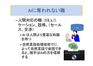 AIに奪われない職
–人間対応の職：コミュニ
ケーション、説得、（セール
ス、交渉）
AI は人間より豊富な知識
を持つ
自然言語処理技術でに
よって自然言語で会話でき
ると、相手はAIの方を信頼
する
AI
AI
69
 
