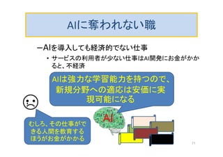 AIに奪われない職
–AIを導入しても経済的でない仕事
• サービスの利用者が少ない仕事はAI開発にお金がかか
ると、不経済
AI
AIは強力な学習能力を持つので、
新規分野への適応は安価に実
現可能になる
むしろ、その仕事がで
きる人間を教育する
ほうがお金がかかる
71
 